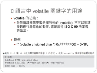 C 語言中 volatile 關鍵字的用途
 volatile 的功能：
 告訴編譯器該變數是揮發性的 (volatile), 不可以對該
變數進行最佳化的動作, 這是規格 ISO C 99 所定義
的語法。
 範例
 (* (volatile unsigned char *) 0xFFFFFF00) = 0x3F;
 