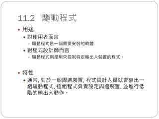 11.2 驅動程式
 用途
 對使用者而言
 驅動程式是一個需要安裝的軟體
 對程式設計師而言
 驅動程式則是用來控制特定輸出入裝置的程式。
 特性
 通常, 對於一個周邊裝置, 程式設計人員就會寫出一
組驅動程式, 這組程式負責設定周邊裝置, 並進行低
階的輸出入動作。
 