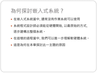 為何探討嵌入式系統？
 在嵌入式系統當中, 通常沒有作業系統可以使用
 系統程式設計師必須能從硬體開始, 以最原始的方式,
逐步建構出整個系統。
 在這樣的過程當中, 我們可以進一步理解軟硬體系統。
 這是為何在本章探討此一主題的原因
 