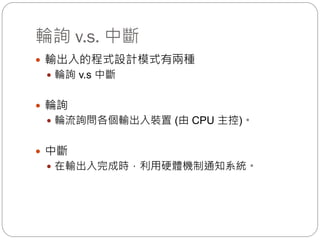 輪詢 v.s. 中斷
 輸出入的程式設計模式有兩種
 輪詢 v.s 中斷
 輪詢
 輪流詢問各個輸出入裝置 (由 CPU 主控)。
 中斷
 在輸出入完成時，利用硬體機制通知系統。
 