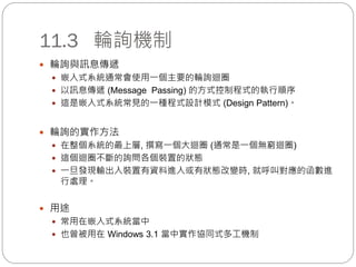 11.3 輪詢機制
 輪詢與訊息傳遞
 嵌入式系統通常會使用一個主要的輪詢迴圈
 以訊息傳遞 (Message Passing) 的方式控制程式的執行順序
 這是嵌入式系統常見的一種程式設計模式 (Design Pattern)。
 輪詢的實作方法
 在整個系統的最上層, 撰寫一個大迴圈 (通常是一個無窮迴圈)
 這個迴圈不斷的詢問各個裝置的狀態
 一旦發現輸出入裝置有資料進入或有狀態改變時, 就呼叫對應的函數進
行處理。
 用途
 常用在嵌入式系統當中
 也曾被用在 Windows 3.1 當中實作協同式多工機制
 
