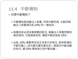 11.4 中斷機制
 何謂中斷機制？
 中斷機制是由輸出入裝置, 利用中斷訊號, 主動回報
輸出入裝置情況給 CPU 的一種技術。
 這種技術必須依靠硬體的配合, 當輸出入裝置想要回
報訊息時, 可透過匯流排, 傳遞中斷訊號給 CPU。
 此時, CPU 會暫停目前正在執行的程式, 跳到對應的
中斷向量上, 該中斷向量內會包含一個跳向中斷函數
的指令, 讓 CPU 開始執行該中斷函數。
 