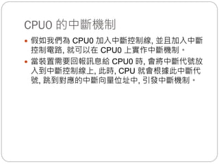 CPU0 的中斷機制
 假如我們為 CPU0 加入中斷控制線, 並且加入中斷
控制電路, 就可以在 CPU0 上實作中斷機制。
 當裝置需要回報訊息給 CPU0 時, 會將中斷代號放
入到中斷控制線上, 此時, CPU 就會根據此中斷代
號, 跳到對應的中斷向量位址中, 引發中斷機制。
 