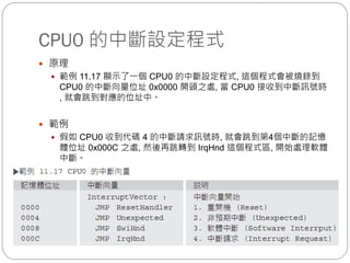 CPU0 的中斷設定程式
 原理
 範例 11.17 顯示了一個 CPU0 的中斷設定程式, 這個程式會被燒錄到
CPU0 的中斷向量位址 0x0000 開頭之處, 當 CPU0 接收到中斷訊號時
, 就會跳到對應的位址中。
 範例
 假如 CPU0 收到代碼 4 的中斷請求訊號時, 就會跳到第4個中斷的記憶
體位址 0x000C 之處, 然後再跳轉到 IrqHnd 這個程式區, 開始處理軟體
中斷。
 