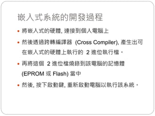 嵌入式系統的開發過程
 將嵌入式的硬體, 連接到個人電腦上
 然後透過跨轉編譯器 (Cross Compiler), 產生出可
在嵌入式的硬體上執行的 2 進位執行檔。
 再將這個 2 進位檔燒錄到該電腦的記憶體
(EPROM 或 Flash) 當中
 然後, 按下啟動鍵, 重新啟動電腦以執行該系統。
 