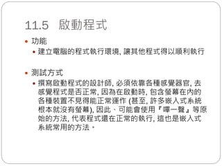 11.5 啟動程式
 功能
 建立電腦的程式執行環境, 讓其他程式得以順利執行
 測試方式
 撰寫啟動程式的設計師, 必須依靠各種感覺器官, 去
感覺程式是否正常, 因為在啟動時, 包含螢幕在內的
各種裝置不見得能正常運作 (甚至, 許多嵌入式系統
根本就沒有螢幕), 因此、可能會使用『嗶一聲』等原
始的方法, 代表程式還在正常的執行, 這也是嵌入式
系統常用的方法。
 