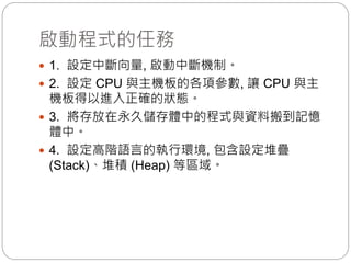 啟動程式的任務
 1. 設定中斷向量, 啟動中斷機制。
 2. 設定 CPU 與主機板的各項參數, 讓 CPU 與主
機板得以進入正確的狀態。
 3. 將存放在永久儲存體中的程式與資料搬到記憶
體中。
 4. 設定高階語言的執行環境, 包含設定堆疊
(Stack)、堆積 (Heap) 等區域。
 