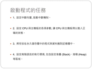 啟動程式的任務
 1. 設定中斷向量, 啟動中斷機制。
 2. 設定 CPU 與主機板的各項參數, 讓 CPU 與主機板得以進入正
確的狀態。
 3. 將存放在永久儲存體中的程式與資料搬到記憶體中。
 4. 設定高階語言的執行環境, 包含設定堆疊 (Stack)、堆積 (Heap)
等區域。
 