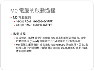M0 電腦的啟動過程
 M0 電腦擁有
 16K 的 ROM：0x0000~0x3FFF
 48K 的 RAM：0x4000~0xFFFF
 啟動過程
 在啟動時, ROM 當中已經燒錄有整個系統的程式與資料, 其中,
啟動程式段 (*.stext) 被燒錄在 ROM 開頭的 0x0000 區域。
 M0 電腦在重開機時, 會從啟動位址 0x0000 開始執行。因此, 啟
動程式當中的重開機中斷必須被燒錄在 0x0000 的位址上, 如此
才能順利開機。
 