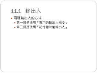 11.1 輸出入
 兩種輸出入的方式
 第一類是採用「專用的輸出入指令」
 第二類是使用「記憶體映射輸出入」
 