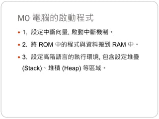 M0 電腦的啟動程式
 1. 設定中斷向量, 啟動中斷機制。
 2. 將 ROM 中的程式與資料搬到 RAM 中。
 3. 設定高階語言的執行環境, 包含設定堆疊
(Stack)、堆積 (Heap) 等區域。
 