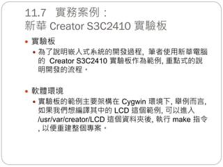 11.7 實務案例：
新華 Creator S3C2410 實驗板
 實驗板
 為了說明嵌入式系統的開發過程, 筆者使用新華電腦
的 Creator S3C2410 實驗板作為範例, 重點式的說
明開發的流程。
 軟體環境
 實驗板的範例主要架構在 Cygwin 環境下, 舉例而言,
如果我們想編譯其中的 LCD 這個範例, 可以進入
/usr/var/creator/LCD 這個資料夾後, 執行 make 指令
, 以便重建整個專案。
 