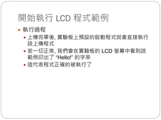 開始執行 LCD 程式範例
 執行過程
 上傳完畢後, 實驗板上預設的啟動程式就會直接執行
該上傳程式
 若一切正常, 我們會在實驗板的 LCD 螢幕中看到該
範例印出了 “Hello!” 的字串
 這代表程式正確的被執行了
 