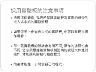 採用實驗板的注意事項
 透過這個範例, 我們希望讀者能較為實際的感受到
嵌入式系統的開發流程
 如果您手上也有嵌入式的實驗板, 也可以趁現在操
作看看。
 每一張實驗板的設計會有所不同, 操作的過程也會
不同, 您必須根據該實驗板製造商的說明文件進行
操作, 才能順利的執行這些程式
 然後才能進一步開發自己的程式。
 