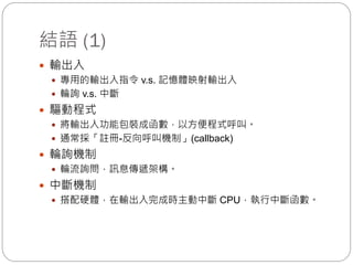 結語 (1)
 輸出入
 專用的輸出入指令 v.s. 記憶體映射輸出入
 輪詢 v.s. 中斷
 驅動程式
 將輸出入功能包裝成函數，以方便程式呼叫。
 通常採「註冊-反向呼叫機制」(callback)
 輪詢機制
 輪流詢問，訊息傳遞架構。
 中斷機制
 搭配硬體，在輸出入完成時主動中斷 CPU，執行中斷函數。
 