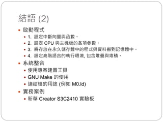 結語 (2)
 啟動程式
 1. 設定中斷向量與函數。
 2. 設定 CPU 與主機板的各項參數。
 3. 將存放在永久儲存體中的程式與資料搬到記憶體中。
 4. 設定高階語言的執行環境, 包含堆疊與堆積。
 系統整合
 使用專案建置工具
 GNU Make 的使用
 連結檔的用途 (例如 M0.ld)
 實務案例
 新華 Creator S3C2410 實驗板
 