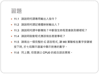 習題
 11.1 請說明何謂專用輸出入指令？
 11.2 請說明何謂記憶體映射輸出入？
 11.3 請說明何謂中斷機制？中斷發生時程是會跳到哪裡呢？
 11.4 請說明啟動程式應該做些甚麼事呢？
 11.5 請寫出一個完整的 C 語言程式, 讓 M0 實驗板在數字按鍵被
按下時, 於七段顯示器當中顯示對應的數字。
 11.6 同上題, 但是請以 CPU0 的組合語言撰寫。
 