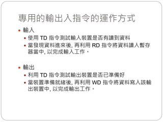 專用的輸出入指令的運作方式
 輸入
 使用 TD 指令測試輸入裝置是否有讀到資料
 當發現資料進來後, 再利用 RD 指令將資料讀入暫存
器當中, 以完成輸入工作。
 輸出
 利用 TD 指令測試輸出裝置是否已準備好
 當裝置準備就緒後, 再利用 WD 指令將資料寫入該輸
出裝置中, 以完成輸出工作。
 