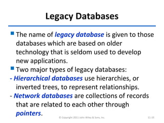 Legacy Databases
The name of legacy database is given to those
databases which are based on older
technology that is seldom used to develop
new applications.
Two major types of legacy databases:
- Hierarchical databases use hierarchies, or
inverted trees, to represent relationships.
- Network databases are collections of records
that are related to each other through
pointers. © Copyright 2011 John Wiley & Sons, Inc. 11-10
 