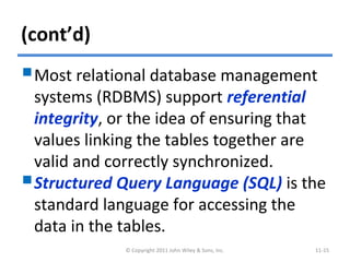 (cont’d)
Most relational database management
systems (RDBMS) support referential
integrity, or the idea of ensuring that
values linking the tables together are
valid and correctly synchronized.
Structured Query Language (SQL) is the
standard language for accessing the
data in the tables.
© Copyright 2011 John Wiley & Sons, Inc. 11-15
 