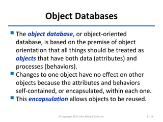 Object Databases
The object database, or object-oriented
database, is based on the premise of object
orientation that all things should be treated as
objects that have both data (attributes) and
processes (behaviors).
Changes to one object have no effect on other
objects because the attributes and behaviors
self-contained, or encapsulated, within each one.
This encapsulation allows objects to be reused.
© Copyright 2011 John Wiley & Sons, Inc. 11-16
 
