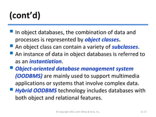 (cont’d)
 In object databases, the combination of data and
processes is represented by object classes.
 An object class can contain a variety of subclasses.
 An instance of data in object databases is referred to
as an instantiation.
 Object-oriented database management system
(OODBMS) are mainly used to support multimedia
applications or systems that involve complex data.
 Hybrid OODBMS technology includes databases with
both object and relational features.
© Copyright 2011 John Wiley & Sons, Inc. 11-17
 
