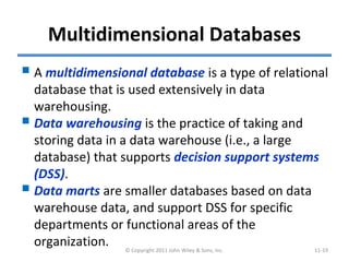 Multidimensional Databases
 A multidimensional database is a type of relational
database that is used extensively in data
warehousing.
 Data warehousing is the practice of taking and
storing data in a data warehouse (i.e., a large
database) that supports decision support systems
(DSS).
 Data marts are smaller databases based on data
warehouse data, and support DSS for specific
departments or functional areas of the
organization. © Copyright 2011 John Wiley & Sons, Inc. 11-19
 