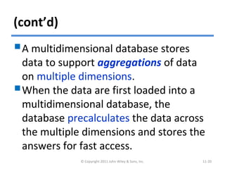 (cont’d)
A multidimensional database stores
data to support aggregations of data
on multiple dimensions.
When the data are first loaded into a
multidimensional database, the
database precalculates the data across
the multiple dimensions and stores the
answers for fast access.
© Copyright 2011 John Wiley & Sons, Inc. 11-20
 
