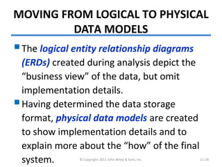 MOVING FROM LOGICAL TO PHYSICAL
DATA MODELS
The logical entity relationship diagrams
(ERDs) created during analysis depict the
“business view” of the data, but omit
implementation details.
Having determined the data storage
format, physical data models are created
to show implementation details and to
explain more about the “how” of the final
system. © Copyright 2011 John Wiley & Sons, Inc. 11-24
 