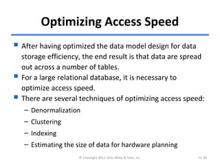 Optimizing Access Speed
 After having optimized the data model design for data
storage efficiency, the end result is that data are spread
out across a number of tables.
 For a large relational database, it is necessary to
optimize access speed.
 There are several techniques of optimizing access speed:
– Denormalization
– Clustering
– Indexing
– Estimating the size of data for hardware planning
© Copyright 2011 John Wiley & Sons, Inc. 11-34
 