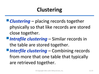Clustering
Clustering – placing records together
physically so that like records are stored
close together.
Intrafile clustering – Similar records in
the table are stored together.
Interfile clustering – Combining records
from more that one table that typically
are retrieved together.
© Copyright 2011 John Wiley & Sons, Inc. 11-37
 