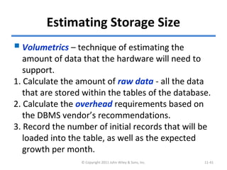 Estimating Storage Size
Volumetrics – technique of estimating the
amount of data that the hardware will need to
support.
1. Calculate the amount of raw data - all the data
that are stored within the tables of the database.
2. Calculate the overhead requirements based on
the DBMS vendor’s recommendations.
3. Record the number of initial records that will be
loaded into the table, as well as the expected
growth per month.
© Copyright 2011 John Wiley & Sons, Inc. 11-41
 