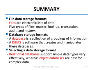 SUMMARY
 File data storage formats
- Files are electronic lists of data.
- Five types of files: master, look-up, transaction,
audit, and history.
 Database storage formats
- A database is a collection of groupings of information
- A DBMS is software that creates and manipulates
these databases.
 Selecting a data storage format
- Relational databases support simple data types very
effectively, whereas object databases are best for
complex data.
© Copyright 2011 John Wiley & Sons, Inc. 11-43
 