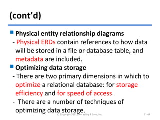 (cont’d)
Physical entity relationship diagrams
- Physical ERDs contain references to how data
will be stored in a file or database table, and
metadata are included.
Optimizing data storage
- There are two primary dimensions in which to
optimize a relational database: for storage
efficiency and for speed of access.
- There are a number of techniques of
optimizing data storage.© Copyright 2011 John Wiley & Sons, Inc. 11-44
 