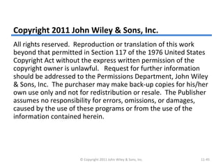 Copyright 2011 John Wiley & Sons, Inc.
All rights reserved. Reproduction or translation of this work
beyond that permitted in Section 117 of the 1976 United States
Copyright Act without the express written permission of the
copyright owner is unlawful. Request for further information
should be addressed to the Permissions Department, John Wiley
& Sons, Inc. The purchaser may make back-up copies for his/her
own use only and not for redistribution or resale. The Publisher
assumes no responsibility for errors, omissions, or damages,
caused by the use of these programs or from the use of the
information contained herein.
© Copyright 2011 John Wiley & Sons, Inc. 11-45
 