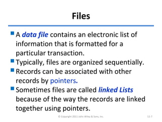 Files
A data file contains an electronic list of
information that is formatted for a
particular transaction.
Typically, files are organized sequentially.
Records can be associated with other
records by pointers.
Sometimes files are called linked Lists
because of the way the records are linked
together using pointers.
© Copyright 2011 John Wiley & Sons, Inc. 11-7
 