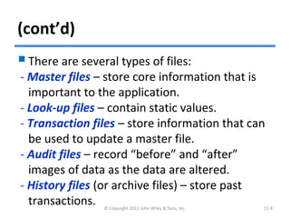 (cont’d)
There are several types of files:
- Master files – store core information that is
important to the application.
- Look-up files – contain static values.
- Transaction files – store information that can
be used to update a master file.
- Audit files – record “before” and “after”
images of data as the data are altered.
- History files (or archive files) – store past
transactions. © Copyright 2011 John Wiley & Sons, Inc. 11-8
 
