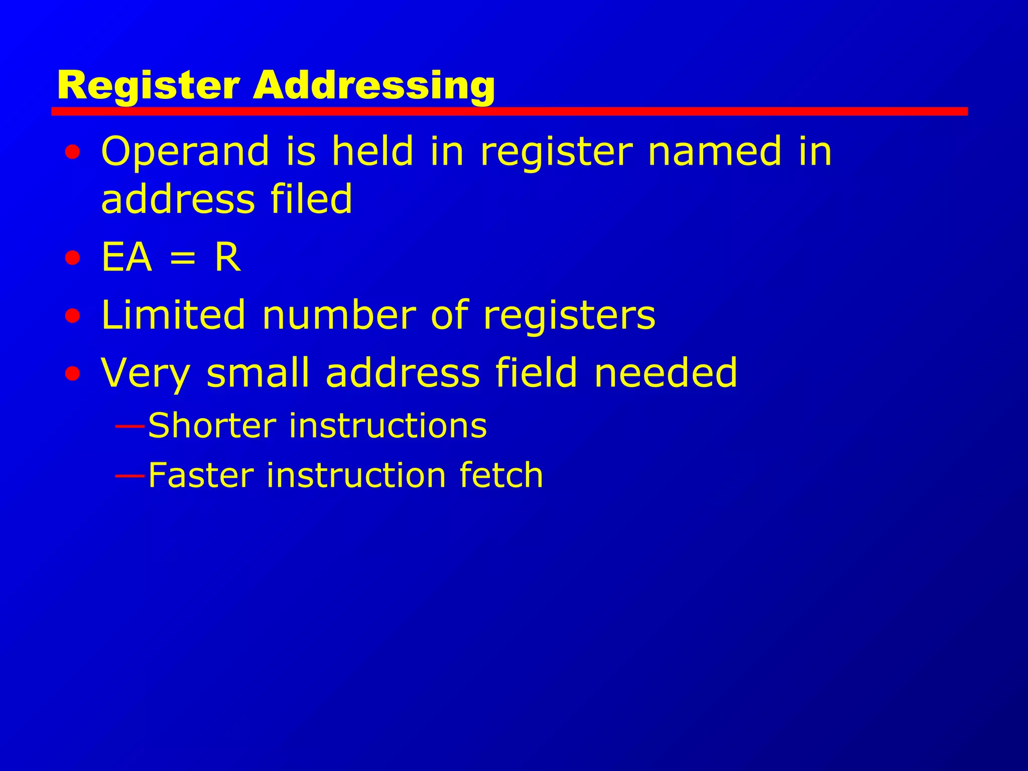 Register Addressing
• Operand is held in register named in
address filed
• EA = R
• Limited number of registers
• Very small address field needed
—Shorter instructions
—Faster instruction fetch
 