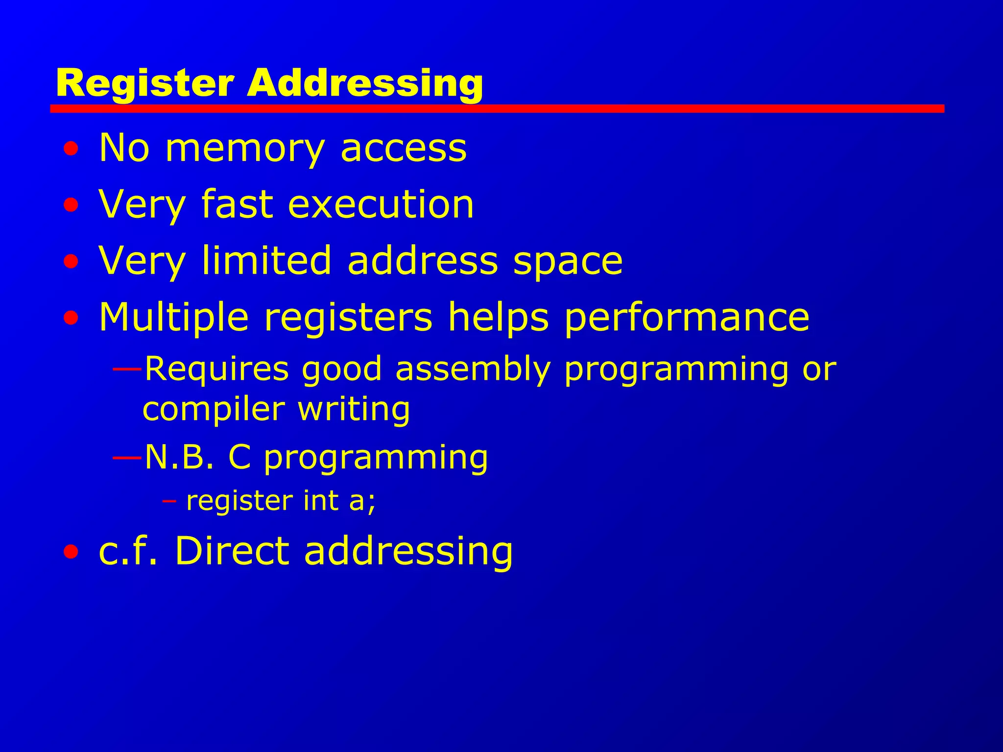 Register Addressing
• No memory access
• Very fast execution
• Very limited address space
• Multiple registers helps performance
—Requires good assembly programming or
compiler writing
—N.B. C programming
– register int a;
• c.f. Direct addressing
 