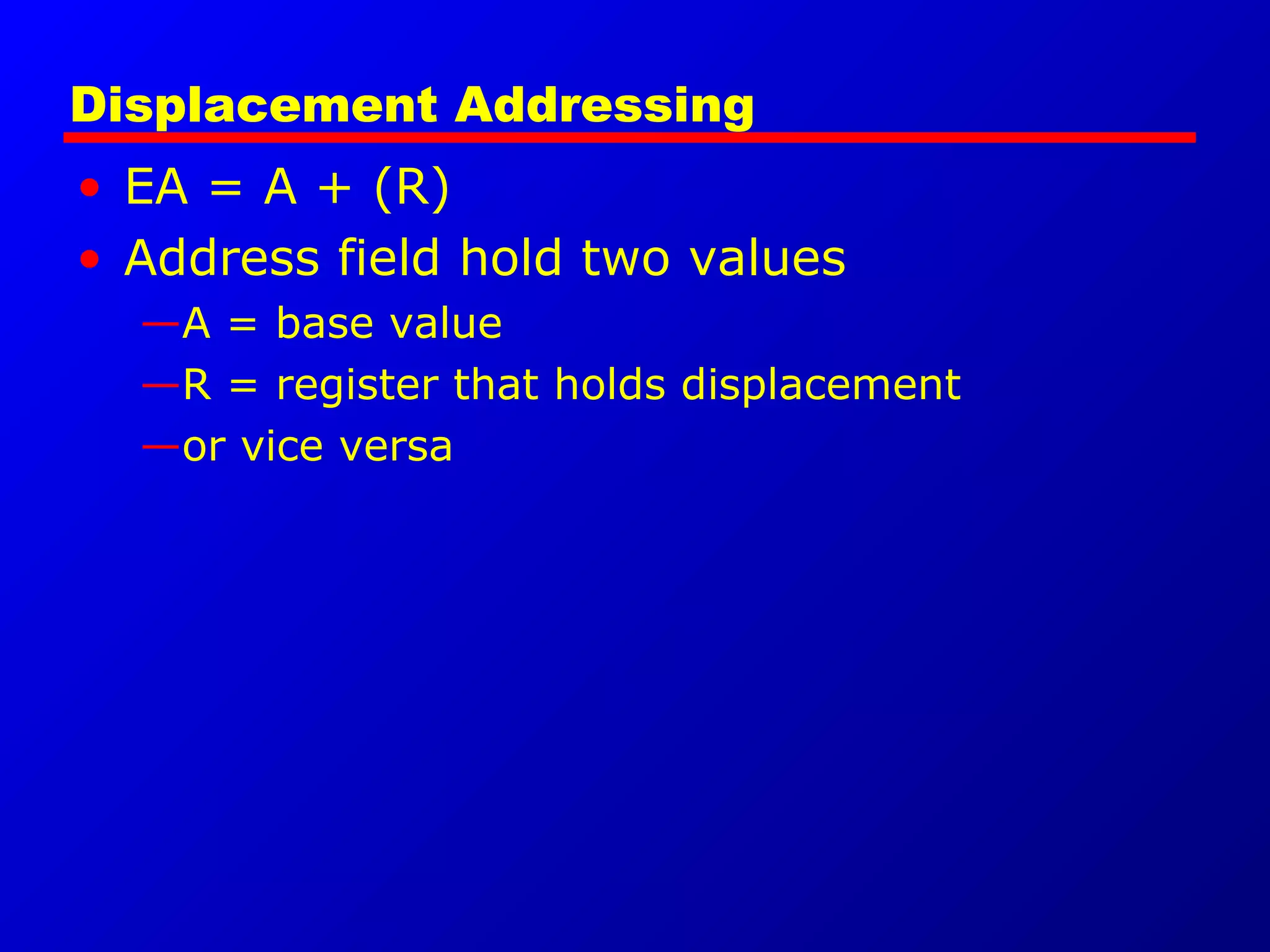 Displacement Addressing
• EA = A + (R)
• Address field hold two values
—A = base value
—R = register that holds displacement
—or vice versa
 