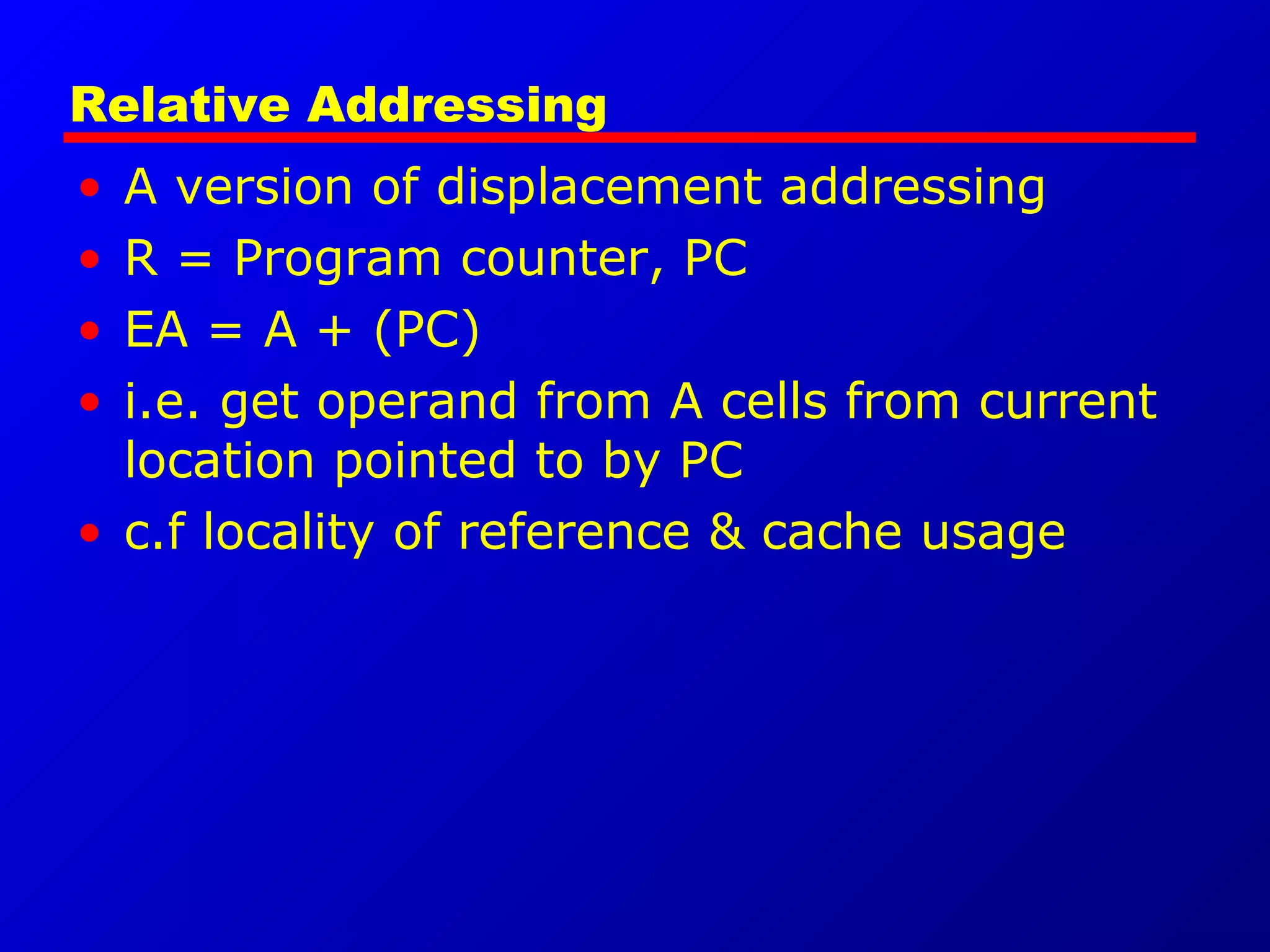 Relative Addressing
• A version of displacement addressing
• R = Program counter, PC
• EA = A + (PC)
• i.e. get operand from A cells from current
location pointed to by PC
• c.f locality of reference & cache usage
 