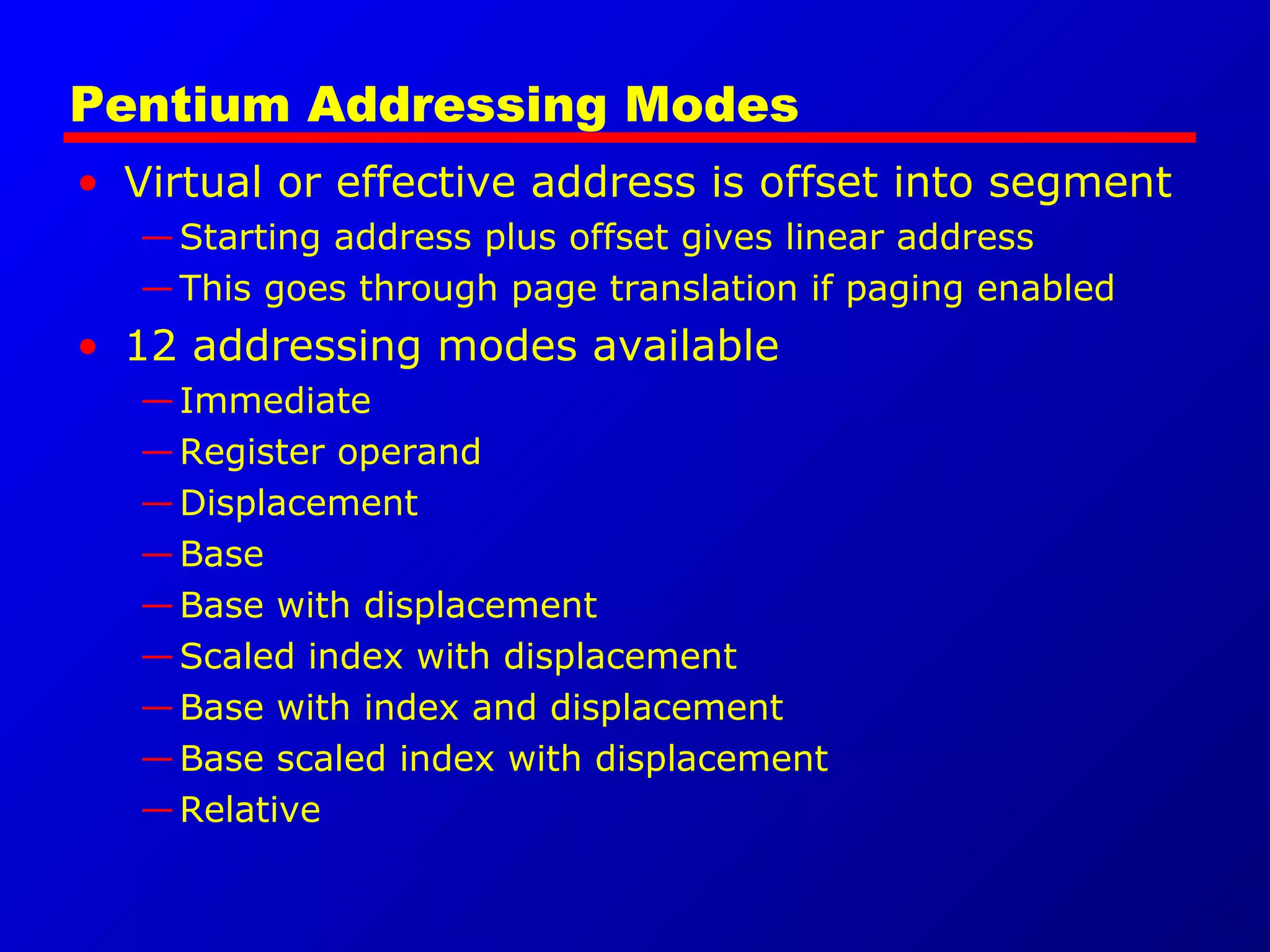 Pentium Addressing Modes
• Virtual or effective address is offset into segment
—Starting address plus offset gives linear address
—This goes through page translation if paging enabled
• 12 addressing modes available
—Immediate
—Register operand
—Displacement
—Base
—Base with displacement
—Scaled index with displacement
—Base with index and displacement
—Base scaled index with displacement
—Relative
 
