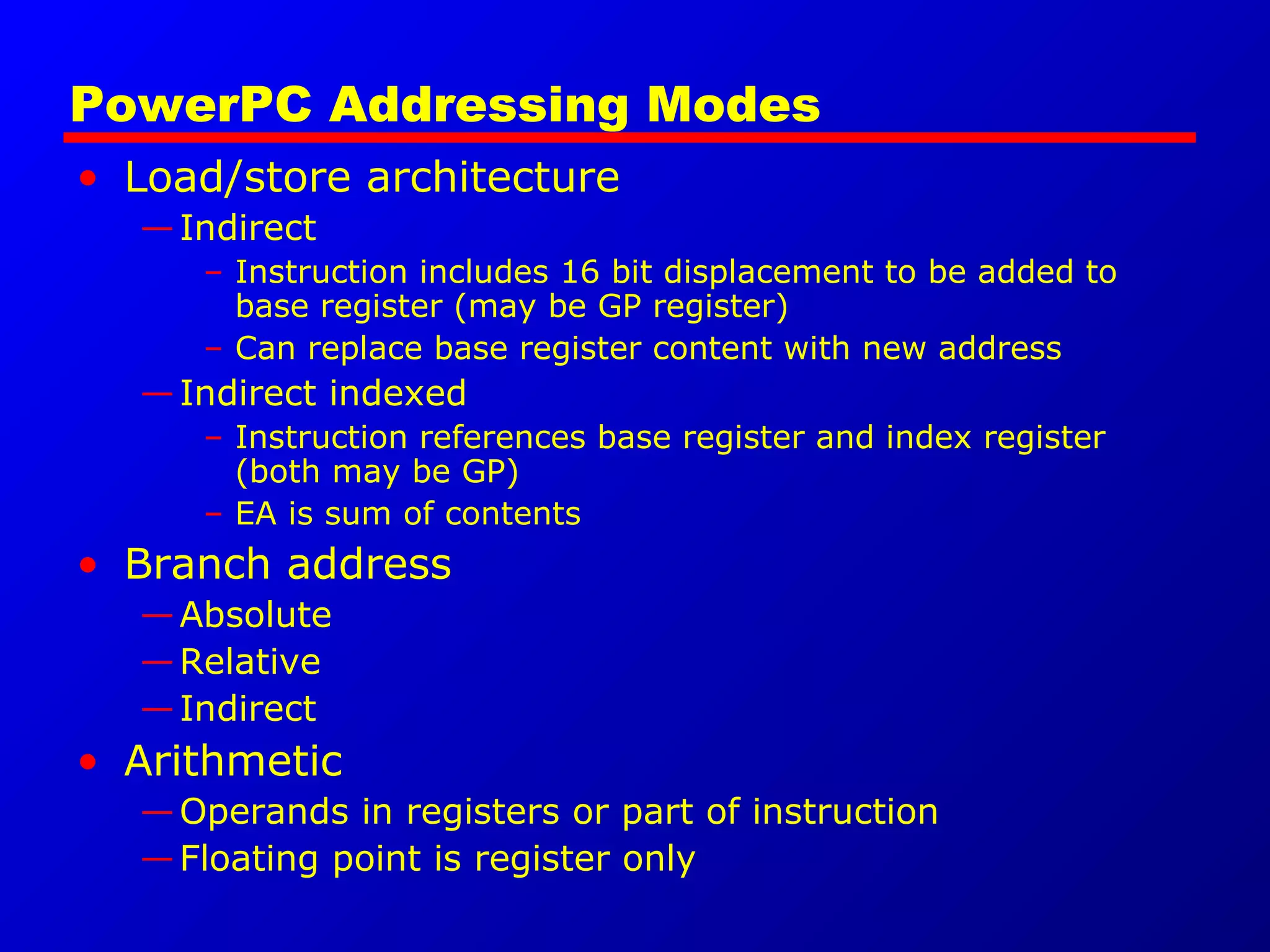 PowerPC Addressing Modes
• Load/store architecture
—Indirect
– Instruction includes 16 bit displacement to be added to
base register (may be GP register)
– Can replace base register content with new address
—Indirect indexed
– Instruction references base register and index register
(both may be GP)
– EA is sum of contents
• Branch address
—Absolute
—Relative
—Indirect
• Arithmetic
—Operands in registers or part of instruction
—Floating point is register only
 