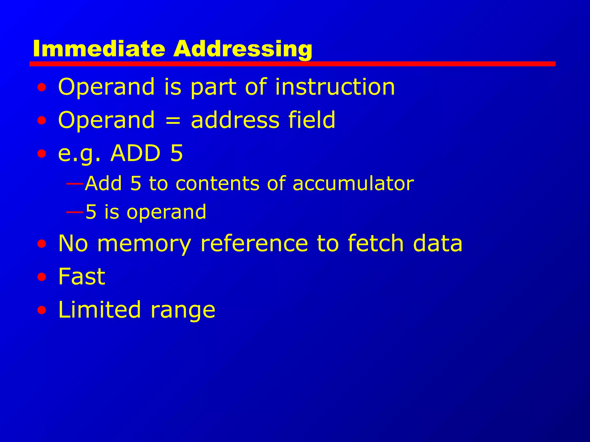 Immediate Addressing
• Operand is part of instruction
• Operand = address field
• e.g. ADD 5
—Add 5 to contents of accumulator
—5 is operand
• No memory reference to fetch data
• Fast
• Limited range
 
