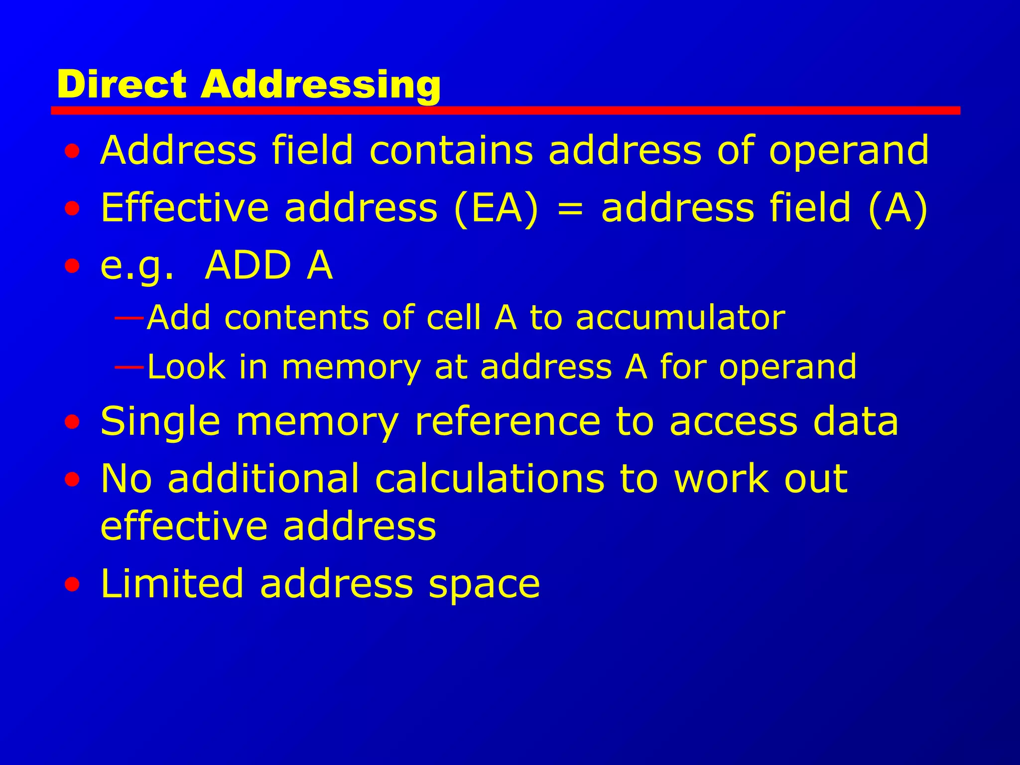 Direct Addressing
• Address field contains address of operand
• Effective address (EA) = address field (A)
• e.g. ADD A
—Add contents of cell A to accumulator
—Look in memory at address A for operand
• Single memory reference to access data
• No additional calculations to work out
effective address
• Limited address space
 