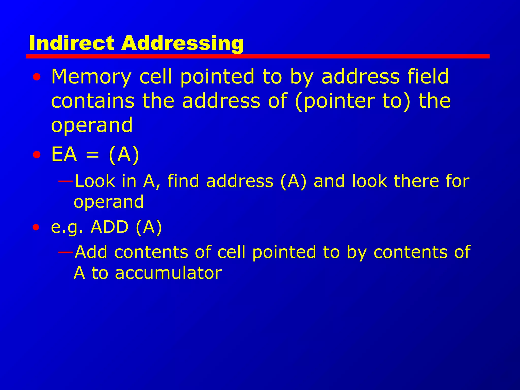 Indirect Addressing
• Memory cell pointed to by address field
contains the address of (pointer to) the
operand
• EA = (A)
—Look in A, find address (A) and look there for
operand
• e.g. ADD (A)
—Add contents of cell pointed to by contents of
A to accumulator
 