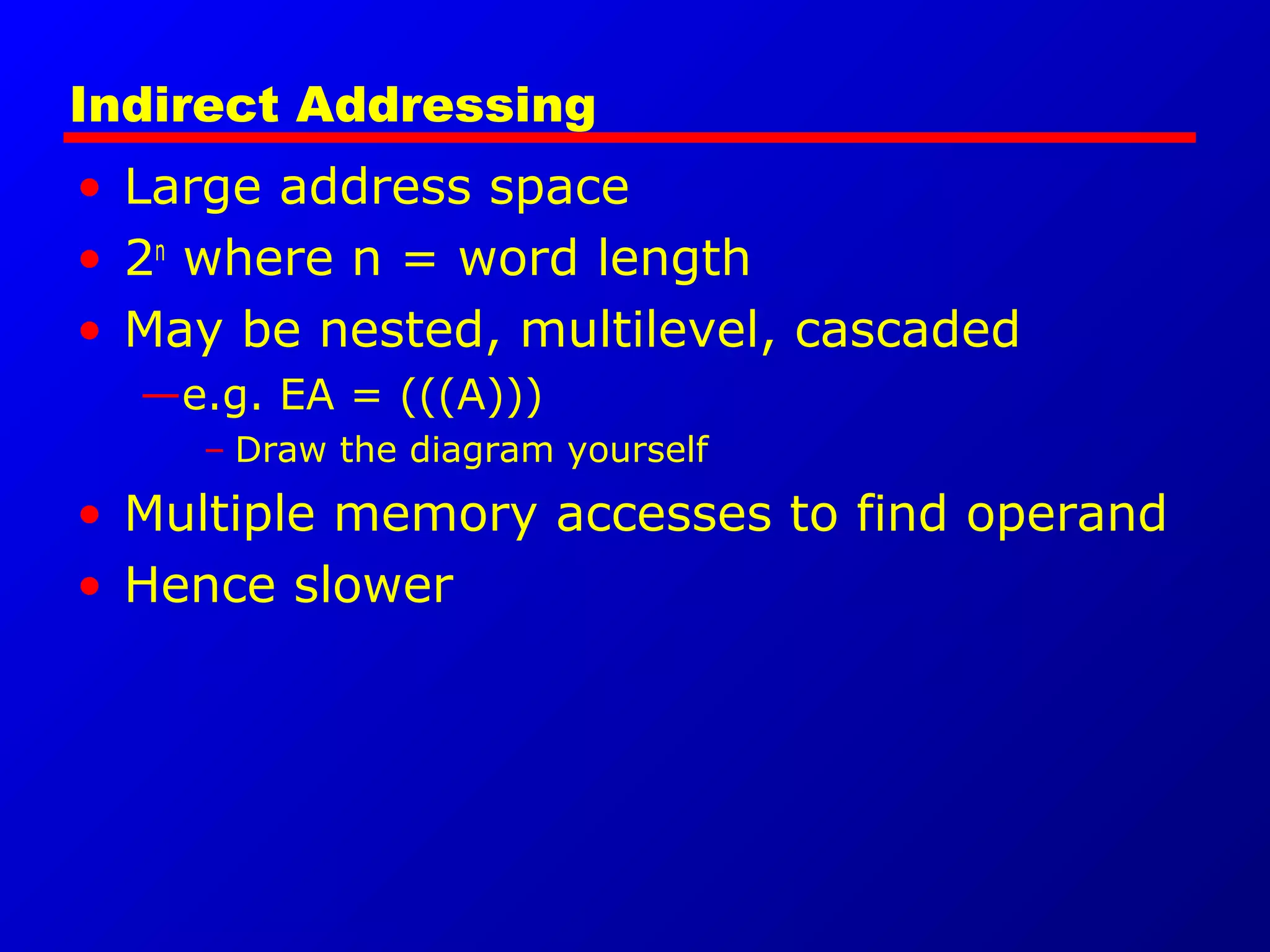 Indirect Addressing
• Large address space
• 2n
where n = word length
• May be nested, multilevel, cascaded
—e.g. EA = (((A)))
– Draw the diagram yourself
• Multiple memory accesses to find operand
• Hence slower
 