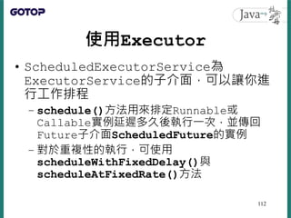 使用Executor
• ScheduledExecutorService為
ExecutorService的子介面，可以讓你進
行工作排程
– schedule()方法用來排定Runnable或
Callable實例延遲多久後執行一次，並傳回...