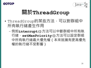 關於ThreadGroup
• ThreadGroup的某些方法，可以對群組中
所有執行緒產生作用
– 例如interrupt()方法可以中斷群組中所有執
行緒，setMaxPriority()方法可以設定群組
中所有執行緒最大優先權（本來就擁有更高優先
權的執行緒不受影響）
35
 