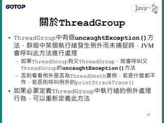 關於ThreadGroup
• ThreadGroup中有個uncaughtException()方
法，群組中某個執行緒發生例外而未捕捉時，JVM
會呼叫此方法進行處理
– 如果ThreadGroup有父ThreadGroup，就會呼叫父
ThreadGroup的uncaughtException()方法
– 否則看看例外是否為ThreadDeath實例，若是什麼都不
作，若否則呼叫例外的printStrackTrace()
• 如果必要定義ThreadGroup中執行緒的例外處理
行為，可以重新定義此方法
37
 